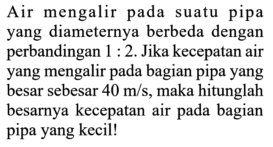 Air mengalir pada suatu pipa yang diameternya berbeda dengan perbandingan 1:2. Jika kecepatan air yang mengalir pada bagian pipa yang besar sebesar 40 m/s, maka hitunglah besarnya kecepatan air pada bagian pipa yang kecil!