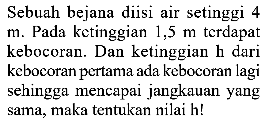 Sebuah bejana diisi air setinggi 4 m. Pada ketinggian 1,5 m terdapat kebocoran. Dan ketinggian h dari kebocoran pertama ada kebocoran lagi sehingga mencapai jangkauan yang sama, maka tentukan nilai h! 