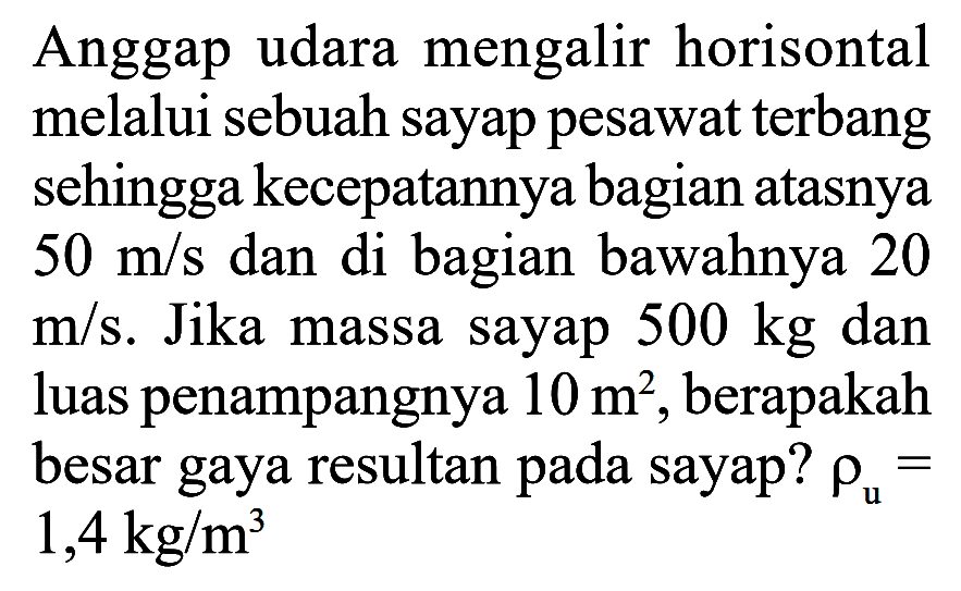 Anggap udara mengalir horisontal melalui sebuah sayap pesawat terbang sehingga kecepatannya bagian atasnya 50 m/s dan di bagian bawahnya 20 m/s. Jika massa sayap 500 kg dan luas penampangnya 10 m^2, berapakah besar gaya resultan pada sayap? rhou = 1,4 kg/m^3 