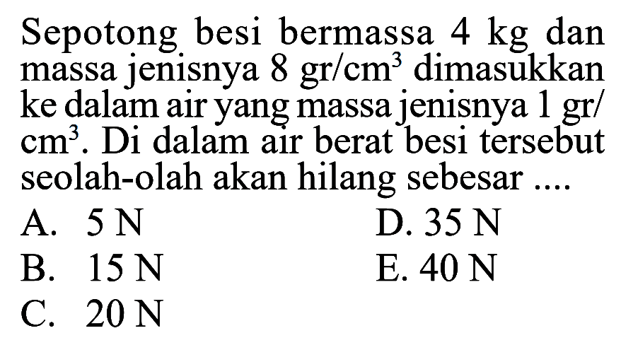 Sepotong besi bermassa 4 kg dan massa jenisnya 8 gr/cm^3 dimasukkan ke dalam air yang massa jenisnya 1 gr/cm^3. Di dalam air berat besi tersebut seolah-olah akan hilang sebesar ...