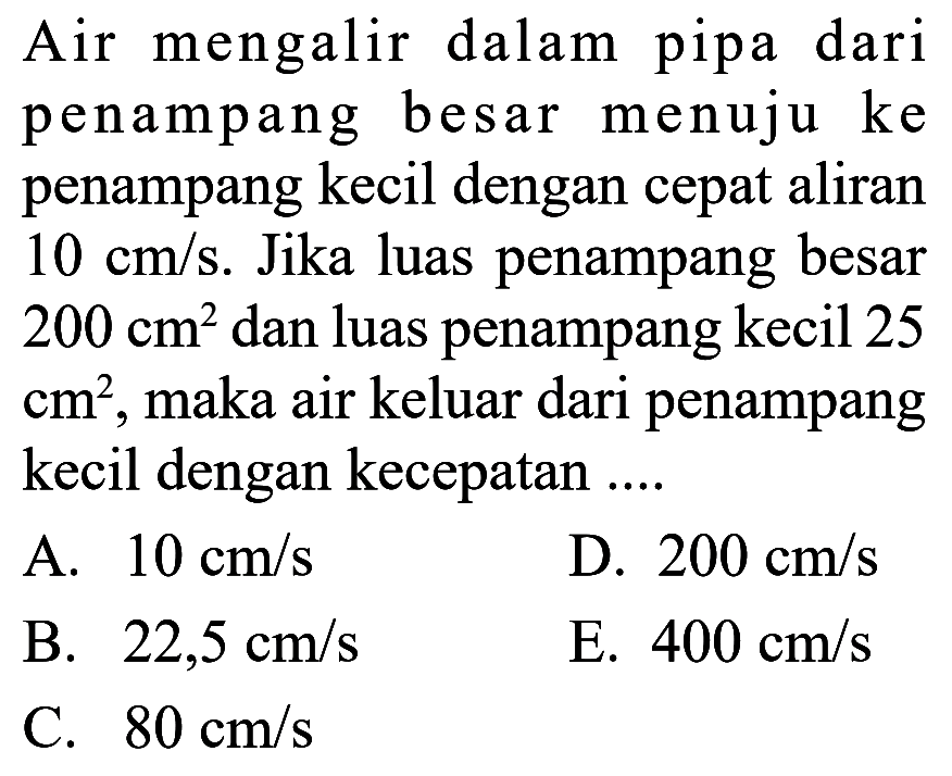 Air mengalir dalam pipa dari penampang besar menuju ke penampang kecil dengan cepat aliran  10 cm/s . Jika luas penampang besar  200 cm^2  dan luas penampang kecil 25  cm^2 , maka air keluar dari penampang kecil dengan kecepatan ....