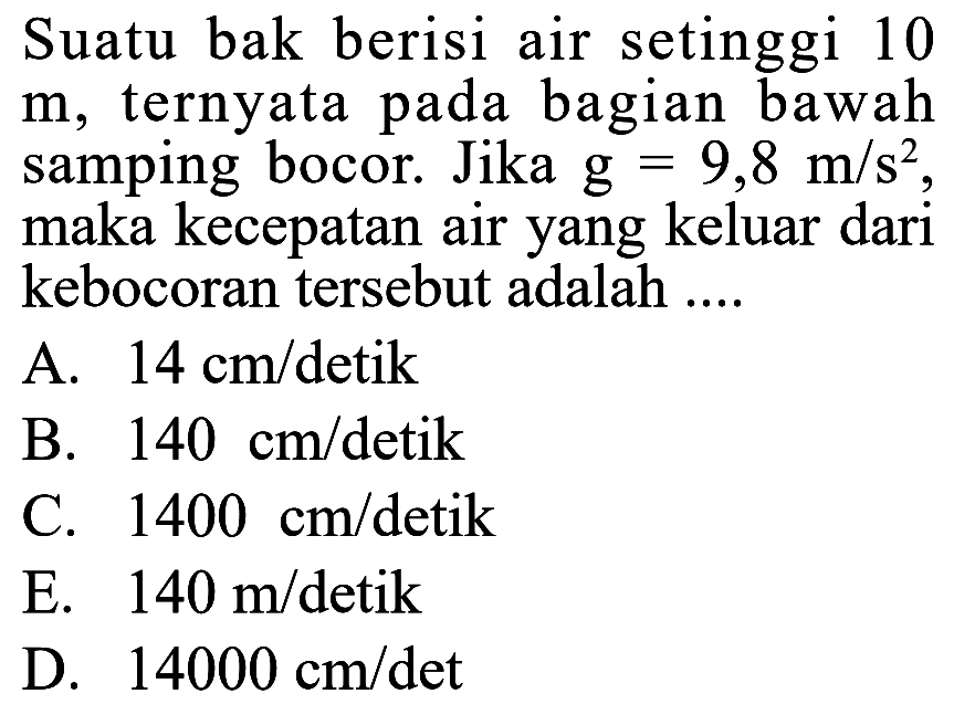 Suatu bak berisi air setinggi 10 m, ternyata pada bagian bawah samping bocor. Jika g=9,8 m/s^2, maka kecepatan air yang keluar dari kebocoran tersebut adalah .... 