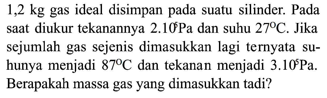 1,2 kg gas ideal disimpan pada suatu silinder. Pada saat diukur tekanannya 2.10^5 Pa dan suhu 27 C. Jika sejumlah gas sejenis dimasukkan lagi ternyata suhunya menjadi 87 C dan tekanan menjadi 3.10^5 Pa. Berapakah massa gas yang dimasukkan tadi? 