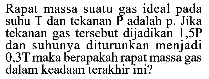 Rapat massa suatu gas ideal pada suhu T dan tekanan P adalah p. Jika tekanan gas tersebut dijadikan 1,5P dan suhunya diturunkan menjadi 0,3 T maka berapakah rapat massa gas dalam keadaan terakhir ini? 