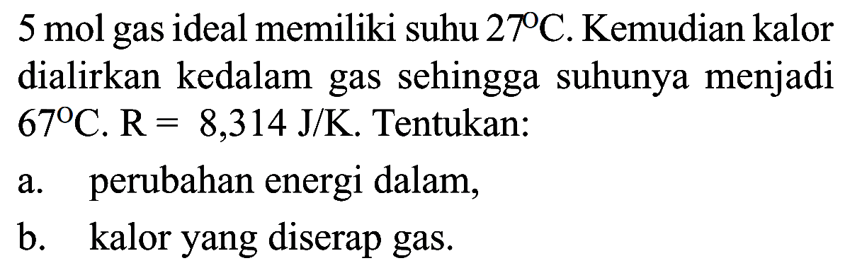 5 mol gas ideal memiliki suhu  27 C . Kemudian kalor dialirkan kedalam gas sehingga suhunya menjadi  67 C . R=8,314 J/K .  Tentukan:a. perubahan energi dalam,b. kalor yang diserap gas.