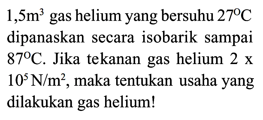  1,5 m^3  gas helium yang bersuhu  27 C  dipanaskan secara isobarik sampai  87 C . Jika tekanan gas helium  2 x   10^5 N / m^2 , maka tentukan usaha yang dilakukan gas helium!