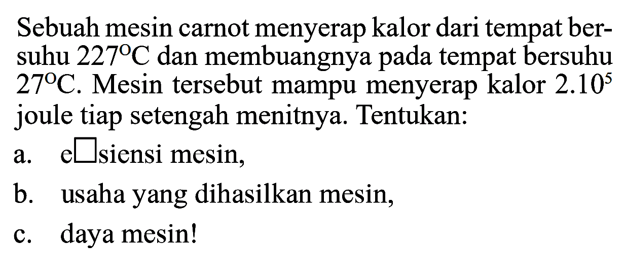 Sebuah mesin carnot menyerap kalor dari tempat bersuhu  227 C  dan membuangnya pada tempat bersuhu  27 C . Mesin tersebut mampu menyerap kalor  2.10^5  joule tiap setengah menitnya. Tentukan:a.   square  siensi mesin,b. usaha yang dihasilkan mesin,c. daya mesin!