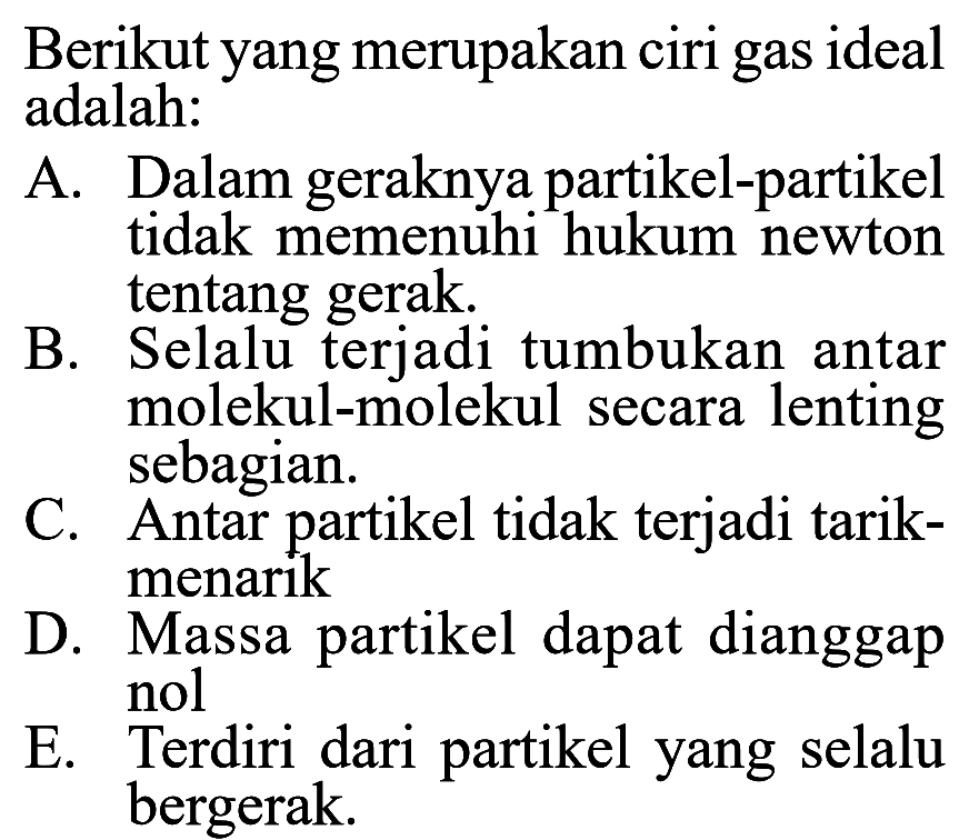 Berikut yang merupakan ciri gas ideal adalah: A. Dalam geraknya partikel-partikel tidak memenuhi hukum newton tentang gerak. B. Selalu terjadi tumbukan antar molekul-molekul secara lenting sebagian. C. Antar partikel tidak terjadi tarik-menarik D. Massa partikel dapat dianggap nol E. Terdiri dari partikel yang selalu bergerak. 