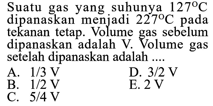 Suatu gas yang suhunya 127 C dipanaskan menjadi 227 C pada tekanan tetap. Volume gas sebelum dipanaskan adalah V. Volume gas setelah dipanaskan adalah .... 