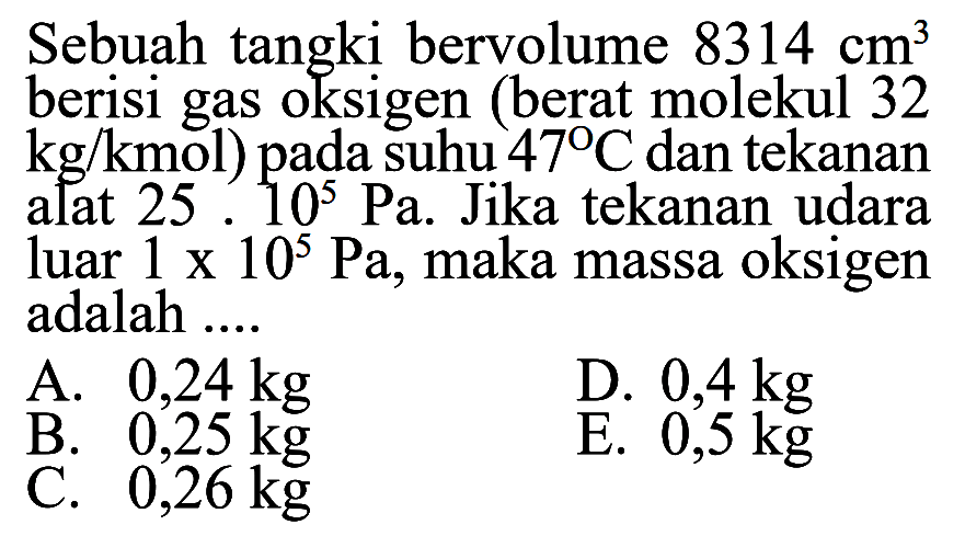 Sebuah tangki bervolume 8314 cm^3 berisi gas oksigen (berat molekul 32 kg/kmol) pada suhu 47 C dan tekanan alat 25.10^5 Pa. Jika tekanan udara luar 1 x 10^5 Pa, maka massa oksigen adalah .... 