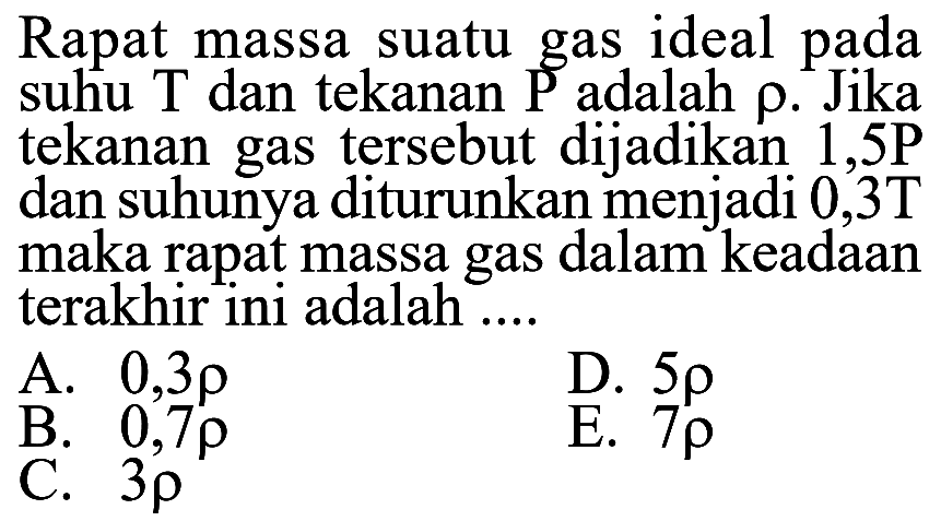 Rapat massa suatu gas ideal pada suhu T dan tekanan P adalah rho. Jika tekanan gas tersebut dijadikan 1,5P dan suhunya diturunkan menjadi 0,3T maka rapat massa gas dalam keadaan terakhir ini adalah .... 