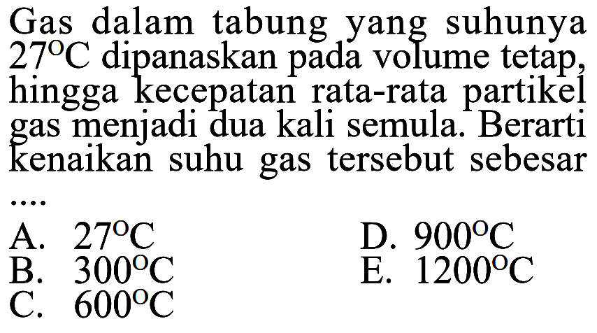 Gas dalam tabung yang suhunya 27 C dipanaskan pada volume tetap, hingga kecepatan rata-rata partikel gas menjadi dua kali semula. Berarti kenaikan suhu gas tersebut sebesar .... 