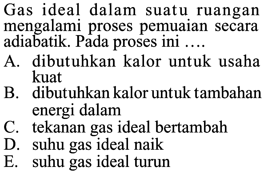 Gas ideal dalam suatu ruangan mengalami proses pemuaian secara adiabatik. Pada proses ini .... A. dibutuhkan kalor untuk usaha kuat B. dibutuhkan kalor untuk tambahan energi dalam C. tekanan gas ideal bertambah D. suhu gas ideal naik E. suhu gas ideal turun