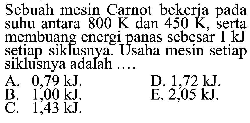 Sebuah mesin Carnot bekerja pada suhu antara 800 K dan 450 K, serta membuang energi panas sebesar 1 kJ setiap siklusnya. Usaha mesin setiap siklusnya adalah .... 