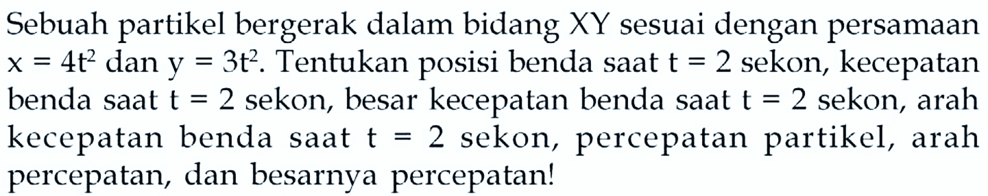 Sebuah partikel bergerak dalam bidang  X Y  sesuai dengan persamaan  x=4 t^(2)  dan  y=3 t^(2) . Tentukan posisi benda saat  t=2  sekon, kecepatan benda saat  t=2  sekon, besar kecepatan benda saat  t=2  sekon, arah kecepatan benda saat  t=2  sekon, percepatan partikel, arah percepatan, dan besarnya percepatan!