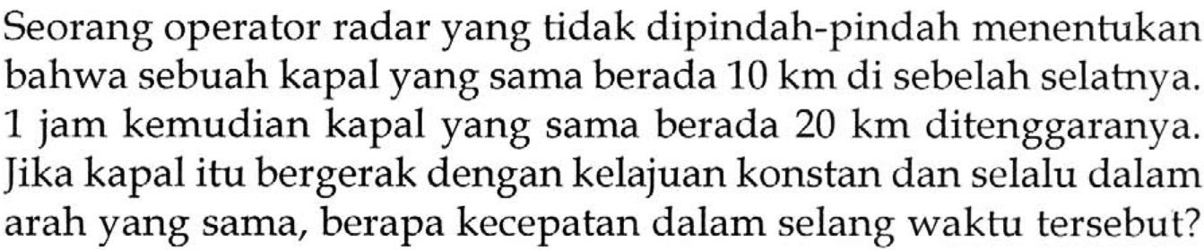 Seorang operator radar yang tidak dipindah-pindah menentukan bahwa sebuah kapal yang sama berada 10 km di sebelah selatnya. 1 jam kemudian kapal yang sama berada 20 km ditenggaranya. Jika kapal itu bergerak dengan kelajuan konstan dan selalu dalam arah yang sama, berapa kecepatan dalam selang waktu tersebut?
