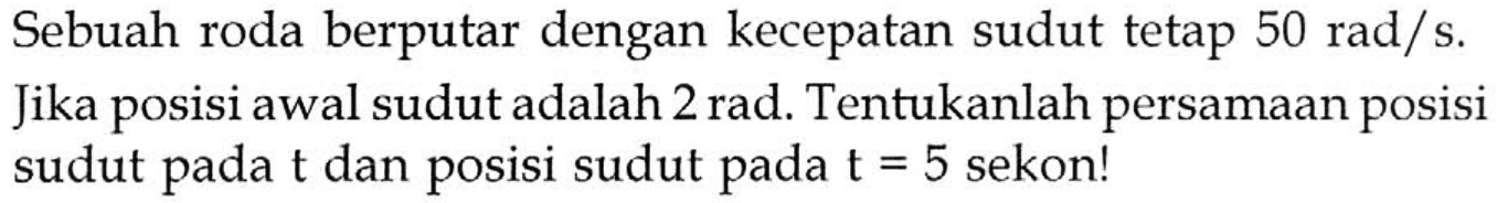 Sebuah roda berputar dengan kecepatan sudut tetap 50 rad/s. Jika posisi awal sudut adalah 2 rad. Tentukanlah persamaan posisi sudut pada t dan posisi sudut pada t=5 sekon! 