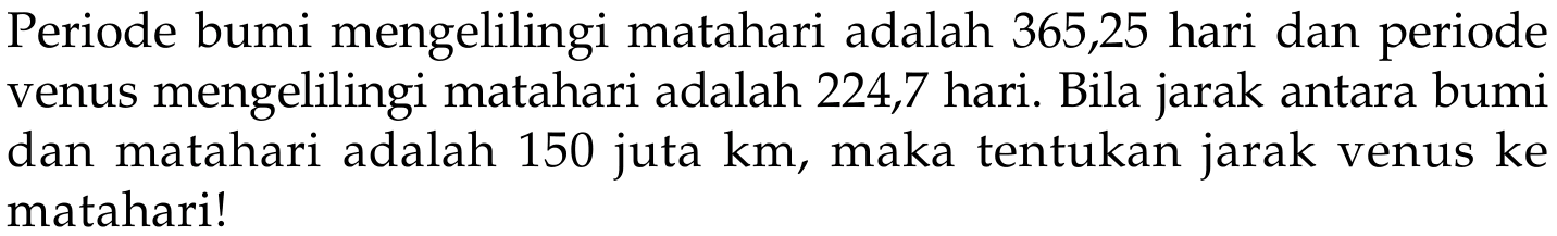 Periode bumi mengelilingi matahari adalah 365,25 hari dan periode venus mengelilingi matahari adalah 224,7 hari. Bila jarak antara bumi dan matahari adalah 150 juta km, maka tentukan jarak venus ke matahari!