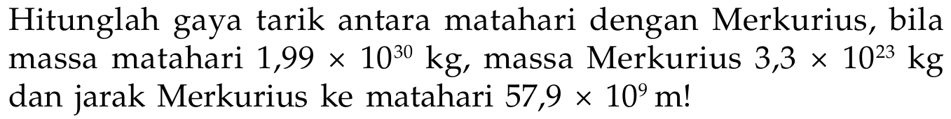 Hitunglah gaya tarik antara matahari dengan Merkurius, bila massa matahari 1,99 x 10^30 kg, massa Merkurius 3,3 x 10^23 kg dan jarak Merkurius ke matahari 57,9 x 10^9 m ! 