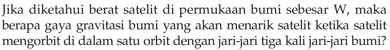 Jika diketahui berat satelit di permukaan bumi sebesar  W , maka berapa gaya gravitasi bumi yang akan menarik satelit ketika satelit mengorbit di dalam satu orbit dengan jari-jari tiga kali jari-jari bumi?