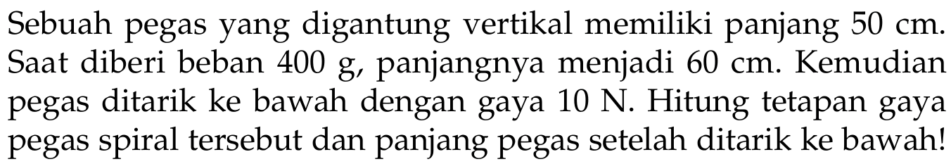 Sebuah pegas yang digantung vertikal memiliki panjang 50 cm. Saat diberi beban 400 g, panjangnya menjadi 60 cm. Kemudian pegas ditarik ke bawah dengan gaya 10 N. Hitung tetapan gaya pegas spiral tersebut dan panjang pegas setelah ditarik ke bawah!