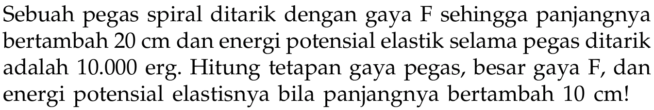 Sebuah pegas spiral ditarik dengan gaya F sehingga panjangnya bertambah 20 cm dan energi potensial elastik selama pegas ditarik adalah 10.000 erg. Hitung tetapan gaya pegas, besar gaya F, dan energi potensial elastisnya bila panjangnya bertambah 10 cm! 