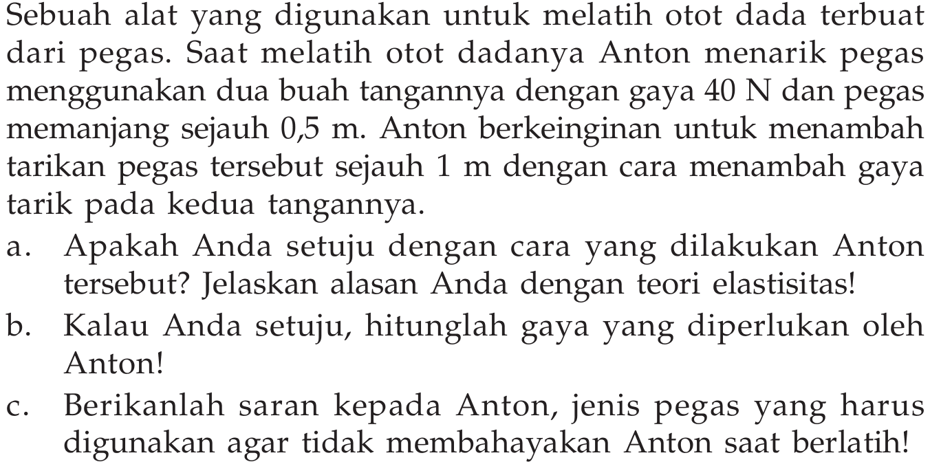 Sebuah alat yang digunakan untuk melatih otot dada terbuat dari pegas. Saat melatih otot dadanya Anton menarik pegas menggunakan dua buah tangannya dengan gaya 40 N dan pegas memanjang sejauh 0,5 m. Anton berkeinginan untuk menambah tarikan pegas tersebut sejauh 1 m dengan cara menambah gaya tarik pada kedua tangannya.
a. Apakah Anda setuju dengan cara yang dilakukan Anton tersebut? Jelaskan alasan Anda dengan teori elastisitas!
b. Kalau Anda setuju, hitunglah gaya yang diperlukan oleh Anton!
c. Berikanlah saran kepada Anton, jenis pegas yang harus digunakan agar tidak membahayakan Anton saat berlatih!