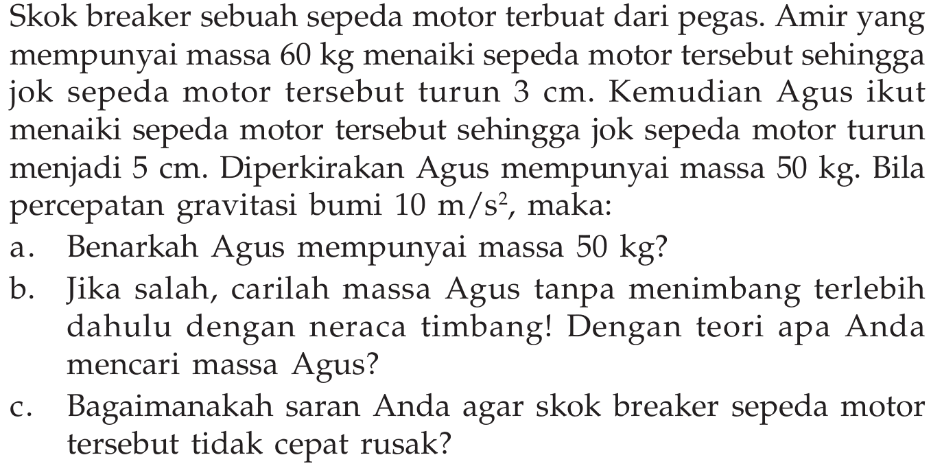 Skok breaker sebuah sepeda motor terbuat dari pegas. Amir yang mempunyai massa  60 kg  menaiki sepeda motor tersebut sehingga jok sepeda motor tersebut turun 3 cm. Kemudian Agus ikut menaiki sepeda motor tersebut sehingga jok sepeda motor turun menjadi 5 cm. Diperkirakan Agus mempunyai massa 50 kg. Bila percepatan gravitasi bumi 10 m/s^2, maka:
a. Benarkah Agus mempunyai massa 50 kg?
b. Jika salah, carilah massa Agus tanpa menimbang terlebih dahulu dengan neraca timbang! Dengan teori apa Anda mencari massa Agus?
c. Bagaimanakah saran Anda agar skok breaker sepeda motor tersebut tidak cepat rusak?