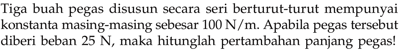 Tiga buah pegas disusun secara seri berturut-turut mempunyai konstanta masing-masing sebesar 100 N/m. Apabila pegas tersebut diberi beban  25 N, maka hitunglah pertambahan panjang pegas!