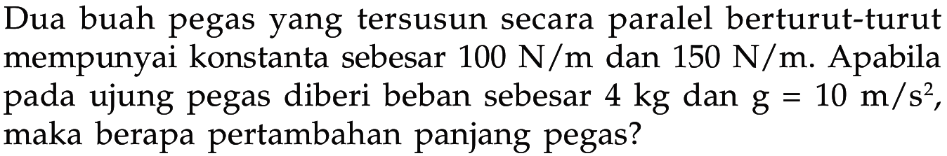 Dua buah pegas yang tersusun secara paralel berturut-turut mempunyai konstanta sebesar 100 N/m dan 150 N/m. Apabila pada ujung pegas diberi beban sebesar 4 kg dan g = 10 m / s^2 , maka berapa pertambahan panjang pegas?