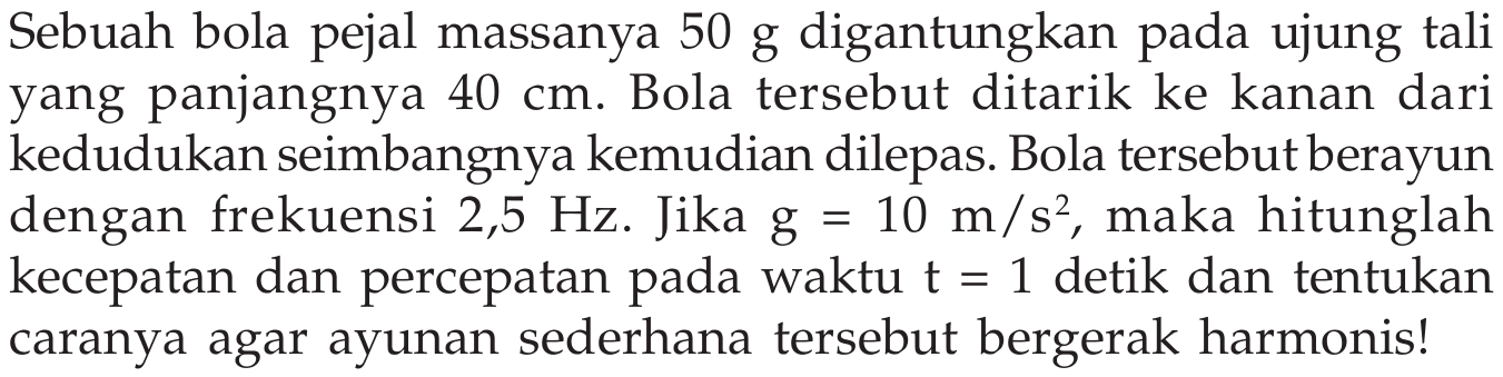 Sebuah bola pejal massanya  50 ~g  digantungkan pada ujung tali yang panjangnya  40 cm . Bola tersebut ditarik ke kanan dari kedudukan seimbangnya kemudian dilepas. Bola tersebut berayun dengan frekuensi  2,5 Hz . Jika  g=10 m / s^(2) , maka hitunglah kecepatan dan percepatan pada waktu  t=1  detik dan tentukan caranya agar ayunan sederhana tersebut bergerak harmonis!