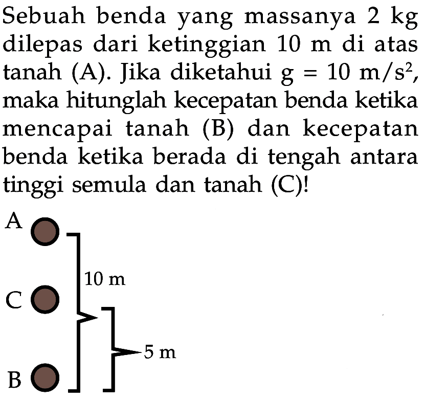 Sebuah benda yang massanya 2 kg dilepas dari ketinggian 10 m di atas  tanah (A). Jika diketahui g=10 m/s^2  maka hitunglah kecepatan benda ketika mencapai tanah (B) dan kecepatan benda ketika berada di tengah antara tinggi semula dan tanah (C)! A B C 10 m 5 m 