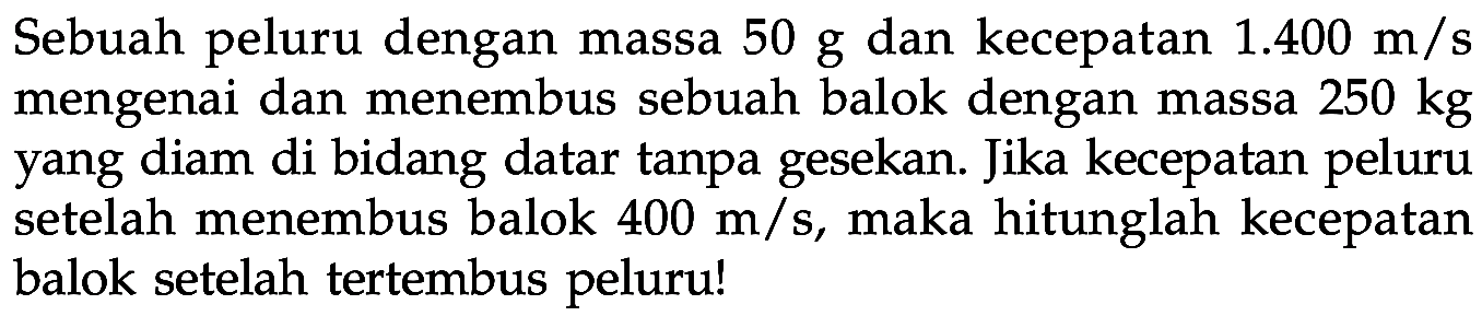 Sebuah peluru dengan massa 50 g dan kecepatan 1.400 m/s mengenai dan menembus sebuah balok dengan massa 250 kg yang diam di bidang datar tanpa gesekan. Jika kecepatan peluru setelah menembus balok 400 m/s, maka hitunglah kecepatan balok setelah tertembus peluru! 