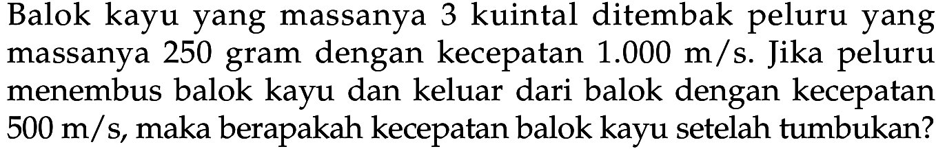 Balok kayu yang massanya 3 kuintal ditembak peluru yang massanya 250 gram dengan kecepatan  1.000 m/s .  Jika peluru menembus balok kayu dan keluar dari balok dengan kecepatan  500 m/s , maka berapakah kecepatan balok kayu setelah tumbukan?