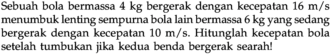 Sebuah bola bermassa 4 kg bergerak dengan kecepatan 16 m/s menumbuk lenting sempurna bola lain bermassa 6 kg yang sedang bergerak dengan kecepatan 10 m/s. Hitunglah kecepatan bola setelah tumbukan jika kedua benda bergerak searah!