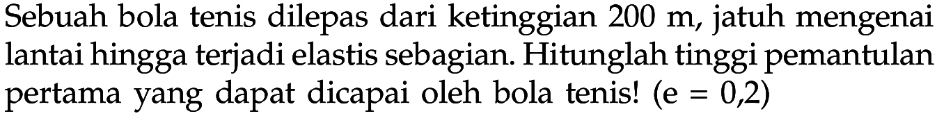 Sebuah bola tenis dilepas dari ketinggian 200 m, jatuh mengenai lantai hingga terjadi elastis sebagian. Hitunglah tinggi pemantulan pertama yang dapat dicapai oleh bola tenis! (e=0,2) 