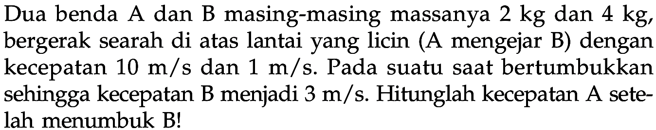 Dua benda A dan B masing-masing massanya 2 kg dan 4 kg, bergerak searah di atas lantai yang licin (A mengejar B) dengan kecepatan 10 m/s dan 1 m/s. Pada suatu saat bertumbukkan sehingga kecepatan B menjadi  3 m/s . Hitunglah kecepatan A setelah menumbuk B!