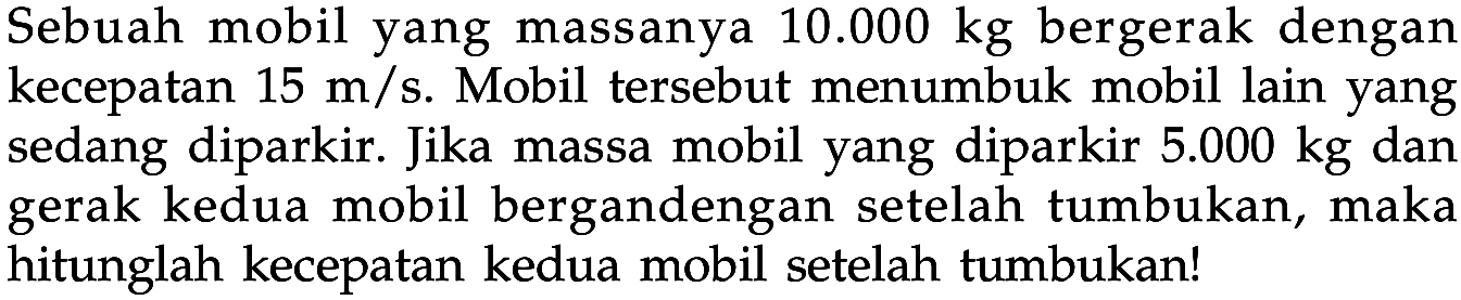 Sebuah mobil yang massanya 10.000 kg bergerak dengan kecepatan 15 m/s. Mobil tersebut menumbuk mobil lain yang sedang diparkir. Jika massa mobil yang diparkir  5.000 kg  dan gerak kedua mobil bergandengan setelah tumbukan, maka hitunglah kecepatan kedua mobil setelah tumbukan!