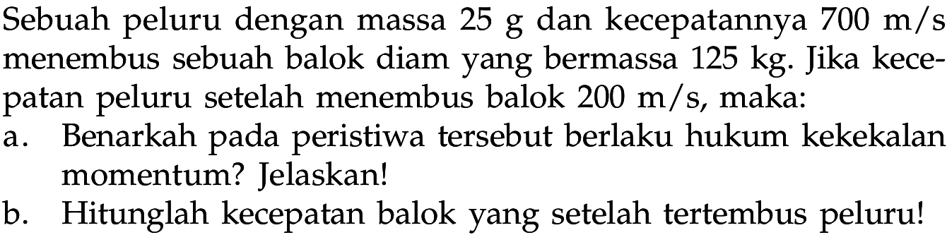 Sebuah peluru dengan massa 25 g dan kecepatannya 700 m/s menembus sebuah balok diam yang bermassa 125 kg . Jika kece- patan peluru setelah menembus balok 200 m/s, maka: a. Benarkah pada peristiwa tersebut berlaku hukum kekekalan momentum? Jelaskan! b. Hitunglah kecepatan balok yang setelah tertembus peluru!