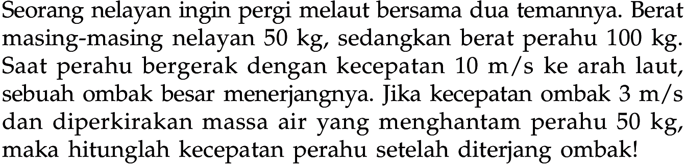 Seorang nelayan ingin pergi melaut bersama dua temannya. Berat masing-masing nelayan 50 kg, sedangkan berat perahu  100 kg. Saat perahu bergerak dengan kecepatan 10 m/s ke arah laut, sebuah ombak besar menerjangnya. Jika kecepatan ombak 3 m/s dan diperkirakan massa air yang menghantam perahu 50 kg, maka hitunglah kecepatan perahu setelah diterjang ombak!