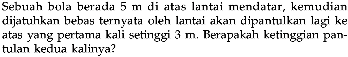 Sebuah bola berada  5 m  di atas lantai mendatar, kemudian dijatuhkan bebas ternyata oleh lantai akan dipantulkan lagi ke atas yang pertama kali setinggi  3 m . Berapakah ketinggian pantulan kedua kalinya?