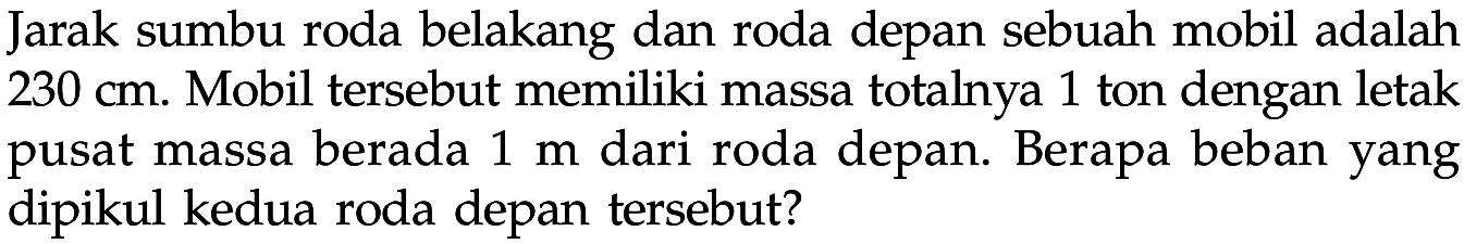 Jarak sumbu roda belakang dan roda depan sebuah mobil adalah  230 cm . Mobil tersebut memiliki massa totalnya 1 ton dengan letak pusat massa berada  1 m  dari roda depan. Berapa beban yang dipikul kedua roda depan tersebut?