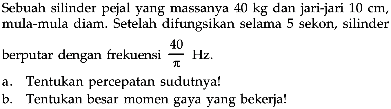 Sebuah silinder pejal yang massanya 40 kg dan jari-jari 10 cm, mula-mula diam. Setelah difungsikan selama 5 sekon, silinderberputar dengan frekuensi 40/pi Hz. a. Tentukan percepatan sudutnya! b. Tentukan besar momen gaya yang bekerja! 