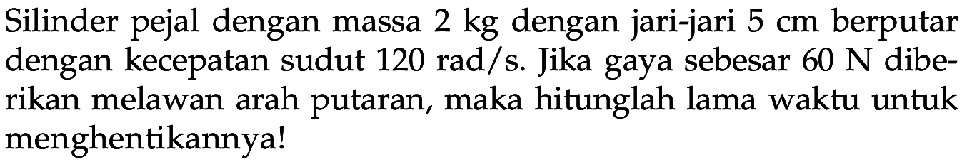 Silinder pejal dengan massa 2 kg dengan jari-jari 5 cm berputar dengan kecepatan sudut 120 rad/s. Jika gaya sebesar 60 N diberikan melawan arah putaran, maka hitunglah lama waktu untuk menghentikannya! 