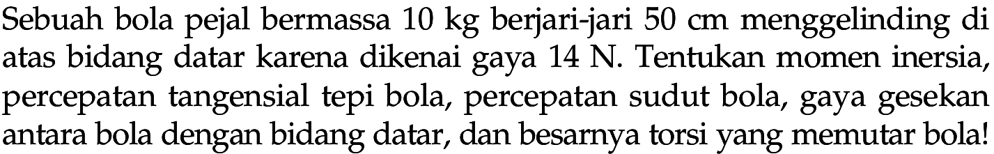 Sebuah bola pejal bermassa 10 kg berjari-jari 50 cm menggelinding di atas bidang datar karena dikenai gaya 14 N. Tentukan momen inersia, percepatan tangensial tepi bola, percepatan sudut bola, gaya gesekan antara bola dengan bidang datar, dan besarnya torsi yang memutar bola! 