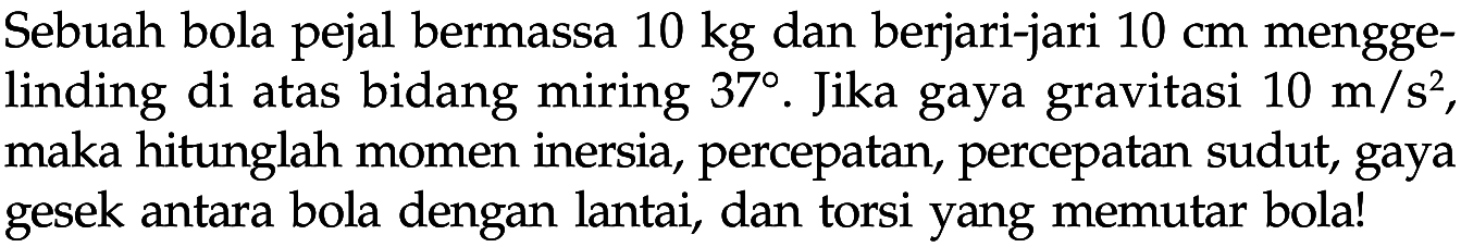 Sebuah bola pejal bermassa 10 kg dan berjari-jari 10 cm menggelinding di atas bidang miring 37. Jika gaya gravitasi 10 m/s^2, maka hitunglah momen inersia, percepatan, percepatan sudut, gaya gesek antara bola dengan lantai, dan torsi yang memutar bola!