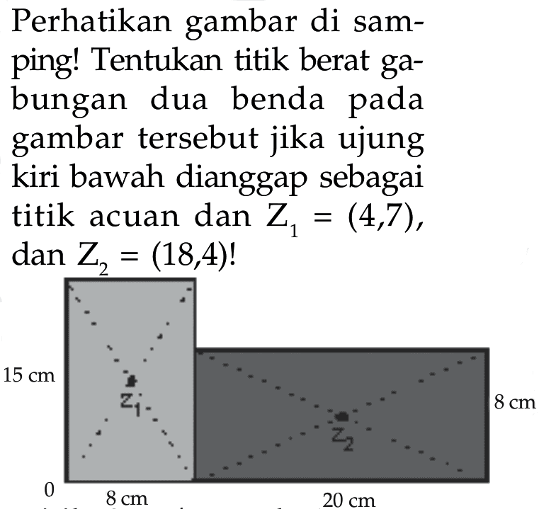 Perhatikan gambar di samping! Tentukan titik berat gabungan dua benda pada gambar tersebut jika ujung kiri bawah dianggap sebagai titik acuan dan Z1=(4,7), dan Z2=(18,4)! 15 cm Z1 Z2 8 cm 0 8 cm 20 cm  