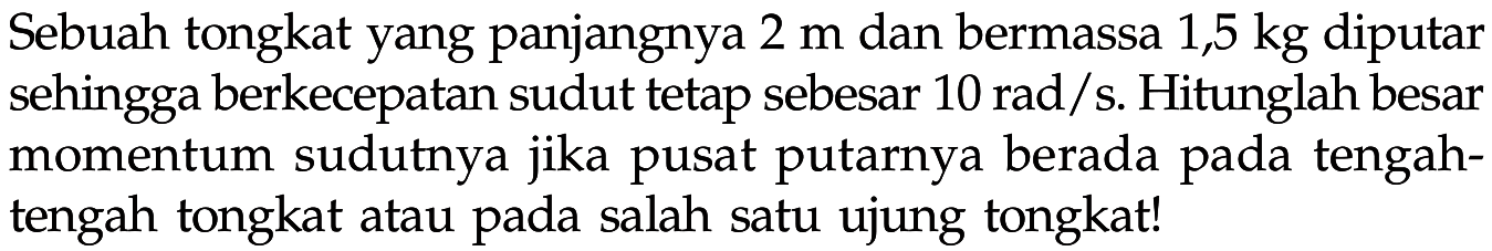 Sebuah tongkat yang panjangnya 2 m dan bermassa 1,5 kg diputar sehingga berkecepatan sudut tetap sebesar 10 rad/s. Hitunglah besar momentum sudutnya jika pusat putarnya berada pada tengah-tengah tongkat atau pada salah satu ujung tongkat! 