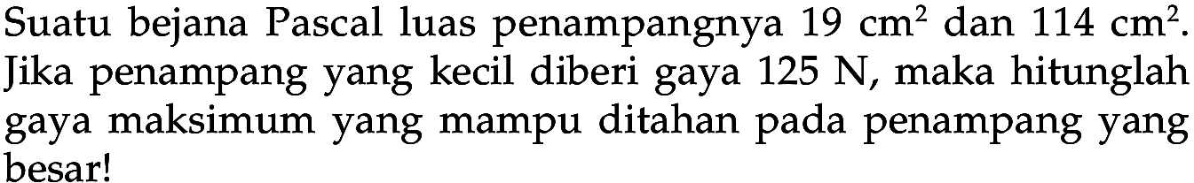 Suatu bejana Pascal luas penampangnya 19 cm^2 dan 114 cm^2. Jika penampang yang kecil diberi gaya 125 N, maka hitunglah gaya maksimum yang mampu ditahan pada penampang yang besar! 