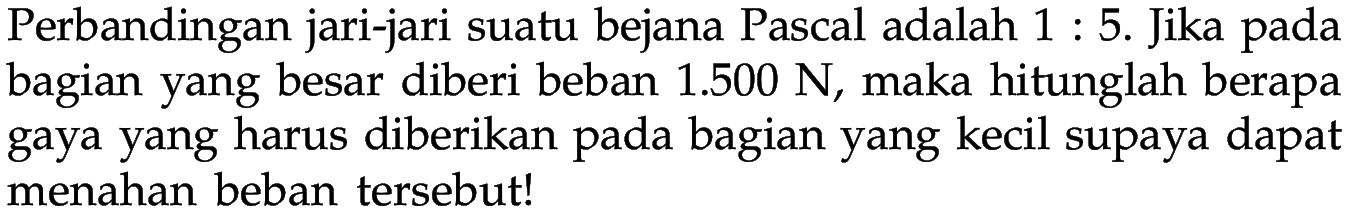 Perbandingan jari-jari suatu bejana Pascal adalah 1 : 5. Jika pada bagian yang besar diberi beban 1.500 N, maka hitunglah berapa gaya yang harus diberikan pada bagian yang kecil supaya dapat menahan beban tersebut! 